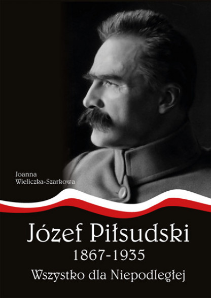 Józef Piłsudski 1867-1935. Wszystko dla Niepodległej